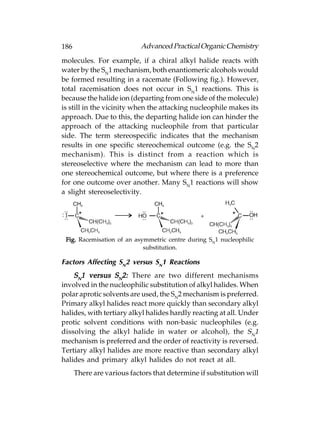 186                         Advanced Practical Organic Chemistry
molecules. For example, if a chiral alkyl halide reacts with
water by the SN1 mechanism, both enantiomeric alcohols would
be formed resulting in a racemate (Following fig.). However,
total racemisation does not occur in SN1 reactions. This is
because the halide ion (departing from one side of the molecule)
is still in the vicinity when the attacking nucleophile makes its
approach. Due to this, the departing halide ion can hinder the
approach of the attacking nucleophile from that particular
side. The term stereospecific indicates that the mechanism
results in one specific stereochemical outcome (e.g. the SN2
mechanism). This is distinct from a reaction which is
stereoselective where the mechanism can lead to more than
one stereochemical outcome, but where there is a preference
for one outcome over another. Many SN1 reactions will show
a slight stereoselectivity.




 Fig. Racemisation of an asymmetric centre during SN1 nucleophilic
                            substitution.

Factors Affecting SN2 versus SN1 Reactions
    SN1 versus SN2: There are two different mechanisms
involved in the nucleophilic substitution of alkyl halides. When
polar aprotic solvents are used, the SN2 mechanism is preferred.
Primary alkyl halides react more quickly than secondary alkyl
halides, with tertiary alkyl halides hardly reacting at all. Under
protic solvent conditions with non-basic nucleophiles (e.g.
dissolving the alkyl halide in water or alcohol), the SN1
mechanism is preferred and the order of reactivity is reversed.
Tertiary alkyl halides are more reactive than secondary alkyl
halides and primary alkyl halides do not react at all.
      There are various factors that determine if substitution will
 
