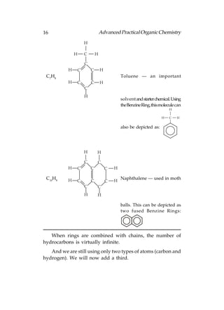 16                                 Advanced Practical Organic Chemistry

                       H

               H       C       H

                       C
           H       C       C       H
 C7H8                                          Toluene — an important
           H   C           C       H
                       C
                       H
                                               solvent and starter chemical. Using
                                               the Benzine Ring, this molecule can
                                                                           H

                                                                      H    C   H


                                               also be depicted as:




                       H       H

                       C       C
           H   C           C           C   H

 C10H8     H                                   Naphthalene — used in moth
               C           C           C   H
                       C       C
                       H       H

                                               balls. This can be depicted as
                                               two fused Benzine Rings:




   When rings are combined with chains, the number of
hydrocarbons is virtually infinite.
   And we are still using only two types of atoms (carbon and
hydrogen). We will now add a third.
 