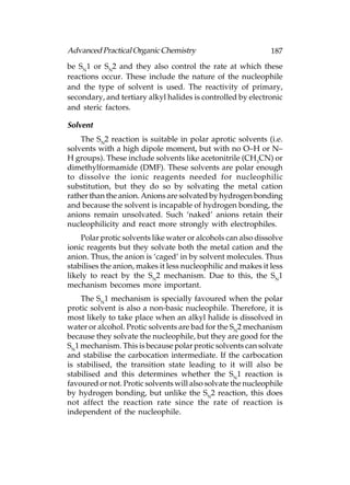 Advanced Practical Organic Chemistry                          187
be SN1 or SN2 and they also control the rate at which these
reactions occur. These include the nature of the nucleophile
and the type of solvent is used. The reactivity of primary,
secondary, and tertiary alkyl halides is controlled by electronic
and steric factors.

Solvent
    The SN2 reaction is suitable in polar aprotic solvents (i.e.
solvents with a high dipole moment, but with no O–H or N–
H groups). These include solvents like acetonitrile (CH3CN) or
dimethylformamide (DMF). These solvents are polar enough
to dissolve the ionic reagents needed for nucleophilic
substitution, but they do so by solvating the metal cation
rather than the anion. Anions are solvated by hydrogen bonding
and because the solvent is incapable of hydrogen bonding, the
anions remain unsolvated. Such ‘naked’ anions retain their
nucleophilicity and react more strongly with electrophiles.
    Polar protic solvents like water or alcohols can also dissolve
ionic reagents but they solvate both the metal cation and the
anion. Thus, the anion is ‘caged’ in by solvent molecules. Thus
stabilises the anion, makes it less nucleophilic and makes it less
likely to react by the SN2 mechanism. Due to this, the SN1
mechanism becomes more important.
    The SN1 mechanism is specially favoured when the polar
protic solvent is also a non-basic nucleophile. Therefore, it is
most likely to take place when an alkyl halide is dissolved in
water or alcohol. Protic solvents are bad for the SN2 mechanism
because they solvate the nucleophile, but they are good for the
SN1 mechanism. This is because polar protic solvents can solvate
and stabilise the carbocation intermediate. If the carbocation
is stabilised, the transition state leading to it will also be
stabilised and this determines whether the SN1 reaction is
favoured or not. Protic solvents will also solvate the nucleophile
by hydrogen bonding, but unlike the SN2 reaction, this does
not affect the reaction rate since the rate of reaction is
independent of the nucleophile.
 