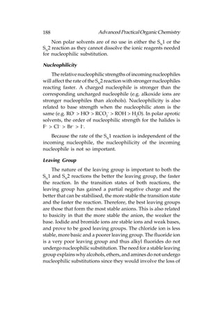 188                       Advanced Practical Organic Chemistry
    Non polar solvents are of no use in either the SN1 or the
SN2 reaction as they cannot dissolve the ionic reagents needed
for nucleophilic substitution.

Nucleophilicity
    The relative nucleophilic strengths of incoming nucleophiles
will affect the rate of the SN2 reaction with stronger nucleophiles
reacting faster. A charged nucleophile is stronger than the
corresponding uncharged nucleophile (e.g. alkoxide ions are
stronger nucleophiles than alcohols). Nucleophilicity is also
related to base strength when the nucleophilic atom is the
same (e.g. RO– > HO– > RCO2– > ROH > H2O). In polar aprotic
solvents, the order of nucleophilic strength for the halides is
F– > Cl– > Br– > I–.
    Because the rate of the SN1 reaction is independent of the
incoming nucleophile, the nucleophilicity of the incoming
nucleophile is not so important.

Leaving Group
    The nature of the leaving group is important to both the
SN1 and SN2 reactions the better the leaving group, the faster
the reaction. In the transition states of both reactions, the
leaving group has gained a partial negative charge and the
better that can be stabilised, the more stable the transition state
and the faster the reaction. Therefore, the best leaving groups
are those that form the most stable anions. This is also related
to basicity in that the more stable the anion, the weaker the
base. Iodide and bromide ions are stable ions and weak bases,
and prove to be good leaving groups. The chloride ion is less
stable, more basic and a poorer leaving group. The fluoride ion
is a very poor leaving group and thus alkyl fluorides do not
undergo nucleophilic substitution. The need for a stable leaving
group explains why alcohols, ethers, and amines do not undergo
nucleophilic substitutions since they would involve the loss of
 