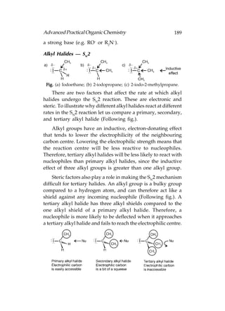 Advanced Practical Organic Chemistry                             189
a strong base (e.g. RO– or R2N–).

Alkyl Halides — SN2




 Fig. (a) Iodoethane; (b) 2-iodopropane; (c) 2-iodo-2-methylpropane.
    There are two factors that affect the rate at which alkyl
halides undergo the SN2 reaction. These are electronic and
steric. To illustrate why different alkyl halides react at different
rates in the SN2 reaction let us compare a primary, secondary,
and tertiary alkyl halide (Following fig.).
    Alkyl groups have an inductive, electron-donating effect
that tends to lower the electrophilicity of the neighbouring
carbon centre. Lowering the electrophilic strength means that
the reaction centre will be less reactive to nucleophiles.
Therefore, tertiary alkyl halides will be less likely to react with
nucleophiles than primary alkyl halides, since the inductive
effect of three alkyl groups is greater than one alkyl group.
     Steric factors also play a role in making the SN2 mechanism
difficult for tertiary halides. An alkyl group is a bulky group
compared to a hydrogen atom, and can therefore act like a
shield against any incoming nucleophile (Following fig.). A
tertiary alkyl halide has three alkyl shields compared to the
one alkyl shield of a primary alkyl halide. Therefore, a
nucleophile is more likely to be deflected when it approaches
a tertiary alkyl halide and fails to reach the electrophilic centre.
 