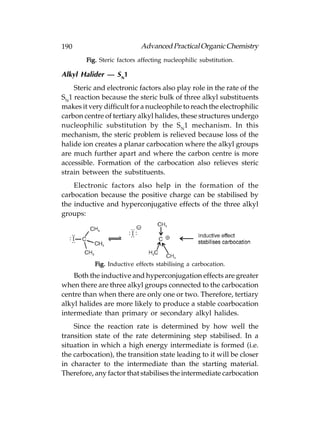 190                         Advanced Practical Organic Chemistry
        Fig. Steric factors affecting nucleophilic substitution.

Alkyl Halider — SN1
    Steric and electronic factors also play role in the rate of the
SN1 reaction because the steric bulk of three alkyl substituents
makes it very difficult for a nucleophile to reach the electrophilic
carbon centre of tertiary alkyl halides, these structures undergo
nucleophilic substitution by the S N1 mechanism. In this
mechanism, the steric problem is relieved because loss of the
halide ion creates a planar carbocation where the alkyl groups
are much further apart and where the carbon centre is more
accessible. Formation of the carbocation also relieves steric
strain between the substituents.
    Electronic factors also help in the formation of the
carbocation because the positive charge can be stabilised by
the inductive and hyperconjugative effects of the three alkyl
groups:




           Fig. Inductive effects stabilising a carbocation.
    Both the inductive and hyperconjugation effects are greater
when there are three alkyl groups connected to the carbocation
centre than when there are only one or two. Therefore, tertiary
alkyl halides are more likely to produce a stable coarbocation
intermediate than primary or secondary alkyl halides.
    Since the reaction rate is determined by how well the
transition state of the rate determining step stabilised. In a
situation in which a high energy intermediate is formed (i.e.
the carbocation), the transition state leading to it will be closer
in character to the intermediate than the starting material.
Therefore, any factor that stabilises the intermediate carbocation
 