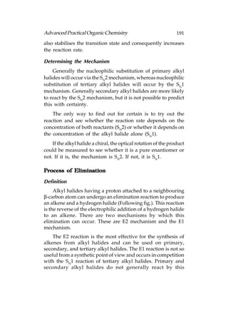 Advanced Practical Organic Chemistry                             191
also stabilises the transition state and consequently increases
the reaction rate.

Determining the Mechanism
    Generally the nucleophilic substitution of primary alkyl
halides will occur via the SN2 mechanism, whereas nucleophilic
substitution of tertiary alkyl halides will occur by the SN1
mechanism. Generally secondary alkyl halides are more likely
to react by the SN2 mechanism, but it is not possible to predict
this with certainty.
    The only way to find out for certain is to try out the
reaction and see whether the reaction rate depends on the
concentration of both reactants (SN2) or whether it depends on
the concentration of the alkyl halide alone (SN1).
    If the alkyl halide a chiral, the optical rotation of the product
could be measured to see whether it is a pure enantiomer or
not. If it is, the mechanism is SN2. If not, it is SN1.

Process of Elimination

Definition
     Alkyl halides having a proton attached to a neighbouring
β-carbon atom can undergo an elimination reaction to produce
an alkene and a hydrogen halide (Following fig.). This reaction
is the reverse of the electrophilic addition of a hydrogen halide
to an alkene. There are two mechanisms by which this
elimination can occur. These are E2 mechanism and the E1
mechanism.
    The E2 reaction is the most effective for the synthesis of
alkenes from alkyl halides and can be used on primary,
secondary, and tertiary alkyl halides. The E1 reaction is not so
useful from a synthetic point of view and occurs in competition
with the SN1 reaction of tertiary alkyl halides. Primary and
secondary alkyl halides do not generally react by this
 