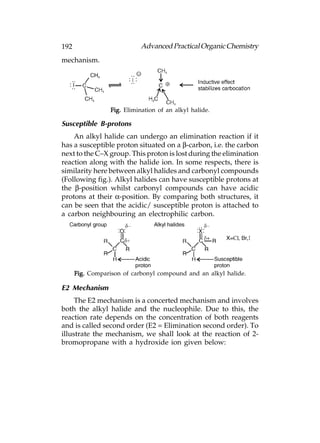 192                          Advanced Practical Organic Chemistry
mechanism.




                  Fig. Elimination of an alkyl halide.

Susceptible B-protons
    An alkyl halide can undergo an elimination reaction if it
has a susceptible proton situated on a β-carbon, i.e. the carbon
next to the C–X group. This proton is lost during the elimination
reaction along with the halide ion. In some respects, there is
similarity here between alkyl halides and carbonyl compounds
(Following fig.). Alkyl halides can have susceptible protons at
the β-position whilst carbonyl compounds can have acidic
protons at their α-position. By comparing both structures, it
can be seen that the acidic/ susceptible proton is attached to
a carbon neighbouring an electrophilic carbon.




      Fig. Comparison of carbonyl compound and an alkyl halide.

E2 Mechanism
     The E2 mechanism is a concerted mechanism and involves
both the alkyl halide and the nucleophile. Due to this, the
reaction rate depends on the concentration of both reagents
and is called second order (E2 = Elimination second order). To
illustrate the mechanism, we shall look at the reaction of 2-
bromopropane with a hydroxide ion given below:
 