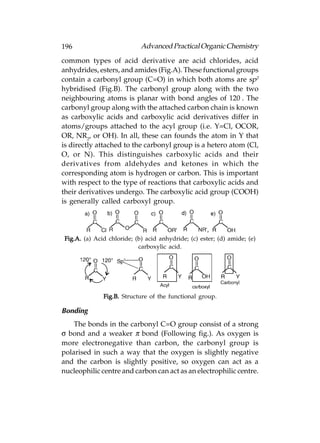 196                         Advanced Practical Organic Chemistry
common types of acid derivative are acid chlorides, acid
anhydrides, esters, and amides (Fig.A). These functional groups
contain a carbonyl group (C=O) in which both atoms are sp2
hybridised (Fig.B). The carbonyl group along with the two
neighbouring atoms is planar with bond angles of 120°. The
carbonyl group along with the attached carbon chain is known
as carboxylic acids and carboxylic acid derivatives differ in
atoms/groups attached to the acyl group (i.e. Y=Cl, OCOR,
OR, NR2, or OH). In all, these can founds the atom in Y that
is directly attached to the carbonyl group is a hetero atom (Cl,
O, or N). This distinguishes carboxylic acids and their
derivatives from aldehydes and ketones in which the
corresponding atom is hydrogen or carbon. This is important
with respect to the type of reactions that carboxylic acids and
their derivatives undergo. The carboxylic acid group (COOH)
is generally called carboxyl group.




Fig.A. (a) Acid chloride; (b) acid anhydride; (c) ester; (d) amide; (e)
                           carboxylic acid.




              Fig.B. Structure of the functional group.

Bonding
    The bonds in the carbonyl C=O group consist of a strong
σ bond and a weaker π bond (Following fig.). As oxygen is
more electronegative than carbon, the carbonyl group is
polarised in such a way that the oxygen is slightly negative
and the carbon is slightly positive, so oxygen can act as a
nucleophilic centre and carbon can act as an electrophilic centre.
 