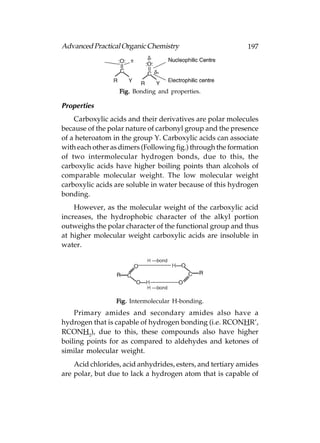 Advanced Practical Organic Chemistry                        197




                  Fig. Bonding and properties.

Properties
    Carboxylic acids and their derivatives are polar molecules
because of the polar nature of carbonyl group and the presence
of a heteroatom in the group Y. Carboxylic acids can associate
with each other as dimers (Following fig.) through the formation
of two intermolecular hydrogen bonds, due to this, the
carboxylic acids have higher boiling points than alcohols of
comparable molecular weight. The low molecular weight
carboxylic acids are soluble in water because of this hydrogen
bonding.
    However, as the molecular weight of the carboxylic acid
increases, the hydrophobic character of the alkyl portion
outweighs the polar character of the functional group and thus
at higher molecular weight carboxylic acids are insoluble in
water.




                 Fig. Intermolecular H-bonding.
    Primary amides and secondary amides also have a
hydrogen that is capable of hydrogen bonding (i.e. RCONHR’,
RCONH2), due to this, these compounds also have higher
boiling points for as compared to aldehydes and ketones of
similar molecular weight.
    Acid chlorides, acid anhydrides, esters, and tertiary amides
are polar, but due to lack a hydrogen atom that is capable of
 
