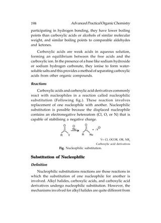 198                       Advanced Practical Organic Chemistry
participating in hydrogen bonding, they have lower boiling
points than carboxylic acids or alcohols of similar molecular
weight, and similar boiling points to comparable aldehydes
and ketones.
    Carboxylic acids are weak acids in aqueous solution,
forming an equilibrium between the free acids and the
carboxylic ion. In the presence of a base like sodium hydroxide
or sodium hydrogen carbonate, they ionise to form water-
soluble salts and this provides a method of separating carboxylic
acids from other organic compounds.

Reactions
    Carboxylic acids and carboxylic acid derivatives commonly
react with nucleophiles in a reaction called nucleophilic
substitution (Following fig.). These reaction involves
replacement of one nucleophile with another. Nucleophilic
substitution is possible because the displaced nucleophile
contains an electronegative heteroatom (Cl, O, or N) that is
capable of stabilising a negative charge.




                                               Y= Cl, OCOR, OR, NR2
                                            Carboxylic acid derivatives
                  Fig. Nucleophilic substitution.

Substitution of Nucleophilic

Definition
    Nucleophilic substitutions reactions are those reactions in
which the substitution of one nucleophile for another is
involved. Alkyl halides, carboxylic acids, and carboxylic acid
derivatives undergo nucleophilic substitution. However, the
mechanisms involved for alkyl halides are quite different from
 