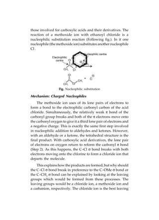 Advanced Practical Organic Chemistry                         199
those involved for carboxylic acids and their derivatives. The
reaction of a methoxide ion with ethanoyl chloride is a
nucleophilic substitution reaction (Following fig.). In it one
nucleophile (the methoxide ion) substitutes another nucleophile
Cl-.




                  Fig. Nucleophilic substitution

Mechanism: Charged Nucleophiles
    The methoxide ion uses of its lone pairs of electrons to
form a bond to the electrophilic carbonyl carbon of the acid
chloride. Simultaneously, the relatively weak π bond of the
carbonyl group breaks and both of the π electrons move onto
the carbonyl oxygen to give it a third lone pair of electrons and
a negative charge. This is exactly the same first step involved
in nucleophilic addition to aldehydes and ketones. However,
with an aldehyde or a ketone, the tetrahedral structure is the
final product. With carboxylic acid derivatives, the lone pair
of electrons on oxygen return to reform the carbonyl π bond
(Step 2). As this happens, the C–Cl σ bond breaks with both
electrons moving onto the chlorine to form a chloride ion that
departs the molecule.
    This explains how the products are formed, but why should
the C–Cl σ bond break in preference to the C–OMe σ bond or
the C–CH3 σ bond can be explained by looking at the leaving
groups which would be formed from these processes. The
leaving groups would be a chloride ion, a methoxide ion and
a carbanion, respectively. The chloride ion is the best leaving
 