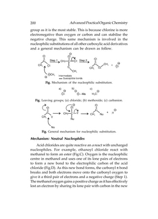 200                         Advanced Practical Organic Chemistry
group as it is the most stable. This is because chlorine is more
electronegative than oxygen or carbon and can stabilise the
negative charge. This same mechanism is involved in the
nucleophilic substitutions of all other carboxylic acid derivatives
and a general mechanism can be drawn as follow.




          Fig. Mechanism of the nucleophilic substitution.




   Fig. Leaving groups; (a) chloride; (b) methoxide; (c) carbanion.




       Fig. General mechanism for nucleophilic substitution.

Mechanism: Neutral Nucleophiles
     Acid chlorides are quite reactive an a react with uncharged
nucleophiles. For example, ethanoyl chloride react with
methanol to form an ester (Fig.C). Oxygen is the nucleophilic
centre in methanol and uses one of its lone pairs of electrons
to form a new bond to the electrophilic carbon of the acid
chloride (Fig.D). As this new bond forms, the carbonyl π bond
breaks and both electrons move onto the carbonyl oxygen to
give it a third pair of electrons and a negative charge (Step 1).
The methanol oxygen gains a positive charge as it has effectively
lost an electron by sharing its lone pair with carbon in the new
 