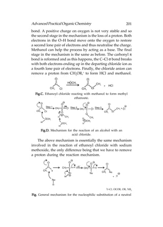 Advanced Practical Organic Chemistry                             201
bond. A positive charge on oxygen is not very stable and so
the second stage in the mechanism is the loss of a proton. Both
electrons in the O–H bond move onto the oxygen to restore
a second lone pair of electrons and thus neutralise the charge.
Methanol can help the process by acting as a base. The final
stage in the mechanism is the same as before. The carbonyl π
bond is reformed and as this happens, the C–Cl σ bond breaks
with both electrons ending up in the departing chloride ion as
a fourth lone pair of electrons. Finally, the chloride anion can
remove a proton from CH3OR,+ to form HCl and methanol.




  Fig.C. Ethanoyl chloride reacting with methanol to form methyl
                             ethanoate.




      Fig.D. Mechanism for the reaction of an alcohol with an
                          acid chloride.
    The above mechanism is essentially the same mechanism
involved in the reaction of ethanoyl chloride with sodium
methoxide, the only difference being that we have to remove
a proton during the reaction mechanism.




                                                   Y=Cl, OCOR, OR, NR2

Fig. General mechanism for the nucleophilic substitution of a neutral
 