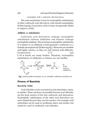 202                        Advanced Practical Organic Chemistry
           nucleophile with a carboxylic add derivatives.
    The same mechanism is true for nucleophilic substitutions
of other carboxylic acid derivatives with neutral nucleophiles
(Following fig.). In practice, acids or bases are generally added
to improve yields.

Addition vs Substitution
    Carboxylic acid derivatives undergo nucleophilic
substitution whereas aldehydes and ketones undergo
nucleophilic addition. This is because nucleophilic substitution
of a ketone or an aldehyde would generate a carbanion or a
hydride ion respectively (Following fig.). These ions are unstable
and highly reactive, so they are only formed with difficulty.
Furthermore,                       C–C                        and
C–H σ bonds are easily broken. Therefore, nucleophilic
substitutions of aldehydes or ketones are not feasible.




 Fig. Unfavourable formation of an unstable carbanion hydride ion.

Process of Reactivity

Reactivity Order
    Acid chlorides can be converted to acid anhydrides, esters,
or amides. These reactions are possible because acid chlorides
are the most reactive of the four carboxylic acid derivatives.
Nucleophilic substitutions of the other acid derivatives are
more limited because they are less reactive. For example, acid
anhydrides can be used to synthesise esters and amides, but
cannot be used to synthesise acid chlorides.
 