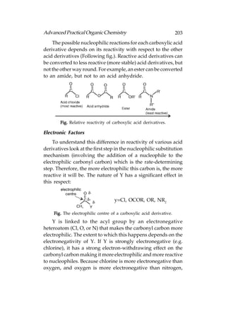 Advanced Practical Organic Chemistry                                  203
    The possible nucleophilic reactions for each carboxylic acid
derivative depends on its reactivity with respect to the other
acid derivatives (Following fig.). Reactive acid derivatives can
be converted to less reactive (more stable) acid derivatives, but
not the other way round. For example, an ester can be converted
to an amide, but not to an acid anhydride.




        Fig. Relative reactivity of carboxylic acid derivatives.

Electronic Factors
    To understand this difference in reactivity of various acid
derivatives look at the first step in the nucleophilic substitution
mechanism (involving the addition of a nucleophile to the
electrophilic carbonyl carbon) which is the rate-determining
step. Therefore, the more electrophilic this carbon is, the more
reactive it will be. The nature of Y has a significant effect in
this respect:


                                    y=Cl, OCOR, OR, NR2

     Fig. The electrophilic centre of a carboxylic acid derivative.
    Y is linked to the acyl group by an electronegative
heteroatom (Cl, O, or N) that makes the carbonyl carbon more
electrophilic. The extent to which this happens depends on the
electronegativity of Y. If Y is strongly electronegative (e.g.
chlorine), it has a strong electron-withdrawing effect on the
carbonyl carbon making it more electrophilic and more reactive
to nucleophiles. Because chlorine is more electronegative than
oxygen, and oxygen is more electronegative than nitrogen,
 