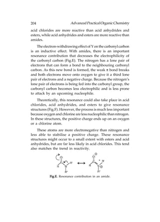 204                       Advanced Practical Organic Chemistry
acid chlorides are more reactive than acid anhydrides and
esters, while acid anhydrides and esters are more reactive than
amides.
    The electron-withdrawing effect of Y on the carbonyl carbon
is an inductive effect. With amides, there is an important
resonance contribution that decreases the electrophilicity of
the carbonyl carbon (Fig.E). The nitrogen has a lone pair of
electrons that can form a bond to the neighbouring carbonyl
carbon. As this new bond is formed, the weak π bond breaks
and both electrons move onto oxygen to give it a third lone
pair of electrons and a negative charge. Because the nitrogen’s
lone pair of electrons is being fed into the carbonyl group, the
carbonyl carbon becomes less electrophilic and is less prone
to attack by an upcoming nucleophile.
    Theoretically, this resonance could also take place in acid
chlorides, acid anhydrides, and esters to give resonance
structures (Fig.F). However, the process is much less important
because oxygen and chlorine are less nucleophilic than nitrogen.
In these structures, the positive charge ends up on an oxygen
or a chlorine atom.
    These atoms are more electronegative than nitrogen and
less able to stabilise a positive charge. These resonance
structures might occur to a small extent with esters and acid
anhydrides, but are far less likely in acid chlorides. This tend
also matches the trend in reactivity.




            Fig.E. Resonance contribution in an amide.
 