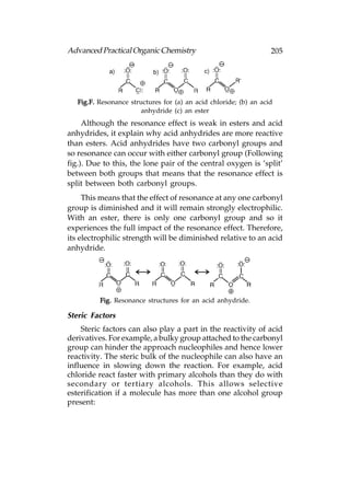 Advanced Practical Organic Chemistry                               205




   Fig.F. Resonance structures for (a) an acid chloride; (b) an acid
                        anhydride (c) an ester
     Although the resonance effect is weak in esters and acid
anhydrides, it explain why acid anhydrides are more reactive
than esters. Acid anhydrides have two carbonyl groups and
so resonance can occur with either carbonyl group (Following
fig.). Due to this, the lone pair of the central oxygen is ‘split’
between both groups that means that the resonance effect is
split between both carbonyl groups.
     This means that the effect of resonance at any one carbonyl
group is diminished and it will remain strongly electrophilic.
With an ester, there is only one carbonyl group and so it
experiences the full impact of the resonance effect. Therefore,
its electrophilic strength will be diminished relative to an acid
anhydride.




          Fig. Resonance structures for an acid anhydride.

Steric Factors
    Steric factors can also play a part in the reactivity of acid
derivatives. For example, a bulky group attached to the carbonyl
group can hinder the approach nucleophiles and hence lower
reactivity. The steric bulk of the nucleophile can also have an
influence in slowing down the reaction. For example, acid
chloride react faster with primary alcohols than they do with
secondary or tertiary alcohols. This allows selective
esterification if a molecule has more than one alcohol group
present:
 