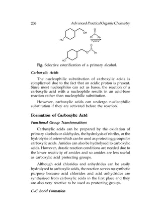 206                        Advanced Practical Organic Chemistry




      Fig. Selective esterification of a primary alcohol.

Carboxylic Acids
    The nucleophilic substitution of carboxylic acids is
complicated due to the fact that an acidic proton is present.
Since most nucleophiles can act as bases, the reaction of a
carboxylic acid with a nucleophile results in an acid-base
reaction rather than nucleophilic substitution.
   However, carboxylic acids can undergo nucleophilic
substitution if they are activated before the reaction.

Formation of Carboxylic Acid
Functional Group Transformations
    Carboxylic acids can be prepared by the oxidation of
primary alcohols or aldehydes, the hydrolysis of nitriles, or the
hydrolysis of esters which can be used as protecting groups for
carboxylic acids. Amides can also be hydrolysed to carboxylic
acids. However, drastic reaction conditions are needed due to
the lower reactivity of amides and so amides are less useful
as carboxylic acid protecting groups.
    Although acid chlorides and anhydrides can be easily
hydrolysed to carboxylic acids, the reaction serves no synthetic
purpose because acid chlorides and acid anhydrides are
synthesised from carboxylic acids in the first place and they
are also very reactive to be used as protecting groups.

C–C Bond Formation
 