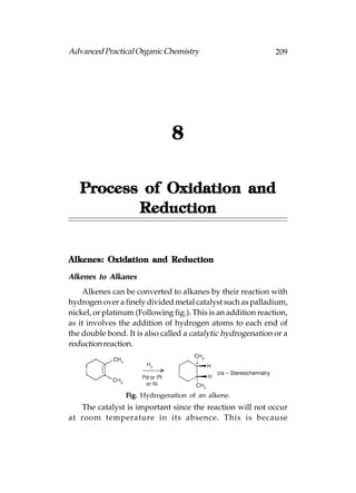 Advanced Practical Organic Chemistry                           209




                               8

   Process of Oxidation and
          Reduction


Alkenes: Oxidation and Reduction

Alkenes to Alkanes
    Alkenes can be converted to alkanes by their reaction with
hydrogen over a finely divided metal catalyst such as palladium,
nickel, or platinum (Following fig.). This is an addition reaction,
as it involves the addition of hydrogen atoms to each end of
the double bond. It is also called a catalytic hydrogenation or a
reduction reaction.




                 Fig. Hydrogenation of an alkene.
   The catalyst is important since the reaction will not occur
at room temperature in its absence. This is because
 