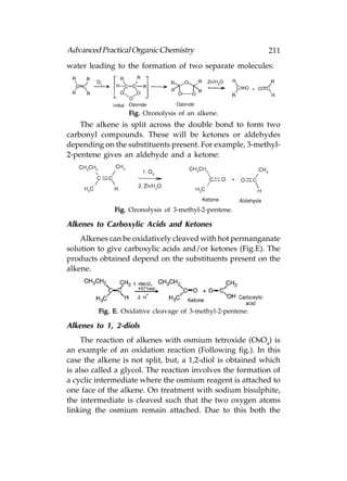 Advanced Practical Organic Chemistry                         211
water leading to the formation of two separate molecules:




                  Fig. Ozonolysis of an alkene.
    The alkene is split across the double bond to form two
carbonyl compounds. These will be ketones or aldehydes
depending on the substituents present. For example, 3-methyl-
2-pentene gives an aldehyde and a ketone:




              Fig. Ozonolysis of 3-methyl-2-pentene.

Alkenes to Carboxylic Acids and Ketones
    Alkenes can be oxidatively cleaved with hot permanganate
solution to give carboxylic acids and/or ketones (Fig.E). The
products obtained depend on the substituents present on the
alkene.




         Fig. E. Oxidative cleavage of 3-methyl-2-pentene.

Alkenes to 1, 2-diols
     The reaction of alkenes with osmium tetroxide (OsO4) is
an example of an oxidation reaction (Following fig.). In this
case the alkene is not split, but, a 1,2-diol is obtained which
is also called a glycol. The reaction involves the formation of
a cyclic intermediate where the osmium reagent is attached to
one face of the alkene. On treatment with sodium bisulphite,
the intermediate is cleaved such that the two oxygen atoms
linking the osmium remain attached. Due to this both the
 