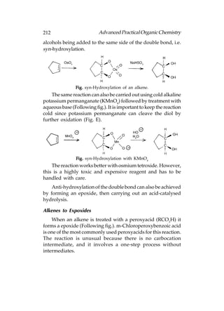 212                       Advanced Practical Organic Chemistry
alcohols being added to the same side of the double bond, i.e.
syn-hydroxylation.




               Fig. syn-Hydroxylation of an alkene.
    The same reaction can also be carried out using cold alkaline
potassium permanganate (KMnO4) followed by treatment with
aqueous base (Following fig.). It is important to keep the reaction
cold since potassium permanganate can cleave the diol by
further oxidation (Fig. E).




               Fig. syn-Hydroxylation with KMnO4
    The reaction works better with osmium tetroxide. However,
this is a highly toxic and expensive reagent and has to be
handled with care.
    Anti-hydroxylation of the double bond can also be achieved
by forming an epoxide, then carrying out an acid-catalysed
hydrolysis.

Alkenes to Expoxides
    When an alkene is treated with a peroxyacid (RCO3H) it
forms a epoxide (Following fig.). m-Chloroperoxybenzoic acid
is one of the most commonly used peroxyacids for this reaction.
The reaction is unusual because there is no carbocation
intermediate, and it involves a one-step process without
intermediates.
 