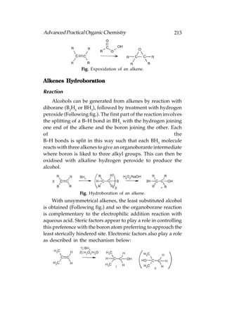 Advanced Practical Organic Chemistry                           213




                  Fig. Expoxidation of an alkene.

Alkenes Hydroboration

Reaction
    Alcohols can be generated from alkenes by reaction with
diborane (B2H6 or BH3), followed by treatment with hydrogen
peroxide (Following fig.). The first part of the reaction involves
the splitting of a B–H bond in BH3 with the hydrogen joining
one end of the alkene and the boron joining the other. Each
of                                                             the
B–H bonds is split in this way such that each BH3 molecule
reacts with three alkenes to give an organoborante intermediate
where boron is liked to three alkyl groups. This can then be
oxidised with alkaline hydrogen peroxide to produce the
alcohol.




                 Fig. Hydroboration of an alkene.
    With unsymmetrical alkenes, the least substituted alcohol
is obtained (Following fig.) and so the organoborane reaction
is complementary to the electrophilic addition reaction with
aqueous acid. Steric factors appear to play a role in controlling
this preference with the boron atom preferring to approach the
least sterically hindered site. Electronic factors also play a role
as described in the mechanism below:
 