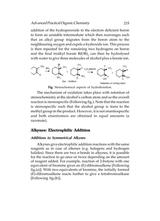 Advanced Practical Organic Chemistry                           215
addition of the hydroperoxide to the electron deficient boron
to form an unstable intermediate which then rearranges such
that an alkyl group migrates from the boron atom to the
neighbouring oxygen and expels a hydroxide ion. This process
is then repeated for the remaining two hydrogens on boron
and the final trialkyl borate B(OR)3 can then be hydrolysed
with water to give three molecules of alcohol plus a borate ion.




           Fig. Stereochemical aspects of hydroboration.
    The mechanism of oxidation takes place with retention of
stereochemistry at the alcohol’s carbon atom and so the overall
reaction is stereospecific (Following fig.). Note that the reaction
is stereospecific such that the alcohol group is trans to the
methyl group in the product. However, it is not enantiospecific
and both enantiomers are obtained in equal amounts (a
racemate).

Alkynes: Electrophilic Addition

Additions to Symmetrical Alkynes
     Alkynes give electrophilic addition reactions with the same
reagents as in case of alkenes (e.g. halogens and hydrogen
halides). Since there are two n bonds in alkynes, it is possible
for the reaction to go once or twice depending on the amount
of reagent added. For example, reaction of 2-butyne with one
equivalent of bromine gives an (E)-dibromoalkene [Following
fig.(a)]. With two equivalents of bromine, the initially formed
(E)-dibromoalkene reacts further to give a tetrabromoalkane
[Following fig.(b)].
 