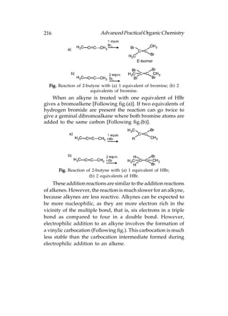 216                        Advanced Practical Organic Chemistry




  Fig. Reaction of 2-butyne with (a) 1 equivalent of bromine; (b) 2
                       equivalents of bromine.
    When an alkyne is treated with one equivalent of HBr
gives a bromoalkene [Following fig.(a)]. If two equivalents of
hydrogen bromide are present the reaction can go twice to
give a geminal dibromoalkane where both bromine atoms are
added to the same carbon [Following fig.(b)].




       Fig. Reaction of 2-butyne with (a) 1 equivalent of HBr;
                      (b) 2 equivalents of HBr.
     These addition reactions are similar to the addition reactions
of alkenes. However, the reaction is much slower for an alkyne,
because alkynes are less reactive. Alkynes can be expected to
be more nucleophilic, as they are more electron rich in the
vicinity of the multiple bond, that is, six electrons in a triple
bond as compared to four in a double bond. However,
electrophilic addition to an alkyne involves the formation of
a vinylic carbocation (Following fig.). This carbocation is much
less stable than the carbocation intermediate formed during
electrophilic addition to an alkene.
 