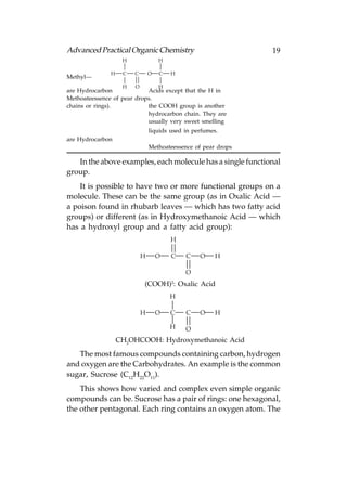 Advanced Practical Organic Chemistry                            19
                    H               H

               H    C   C       O   C   H
Methyl—
                    H   O           H
are Hydrocarbon             Acids except that the H in
Methoateessence of pear drops.
chains or rings).           the COOH group is another
                            hydrocarbon chain. They are
                            usually very sweet smelling
                                liquids used in perfumes.
are Hydrocarbon
                                Methoateessence of pear drops

   In the above examples, each molecule has a single functional
group.
    It is possible to have two or more functional groups on a
molecule. These can be the same group (as in Oxalic Acid —
a poison found in rhubarb leaves — which has two fatty acid
groups) or different (as in Hydroxymethanoic Acid — which
has a hydroxyl group and a fatty acid group):
                                        H

                            H       O   C    C    O     H

                                             O
                                        2
                            (COOH) : Oxalic Acid
                                        H

                            H       O   C    C    O     H

                                        H    O
                   CH2OHCOOH: Hydroxymethanoic Acid

   The most famous compounds containing carbon, hydrogen
and oxygen are the Carbohydrates. An example is the common
sugar, Sucrose (C12H22O11).
    This shows how varied and complex even simple organic
compounds can be. Sucrose has a pair of rings: one hexagonal,
the other pentagonal. Each ring contains an oxygen atom. The
 