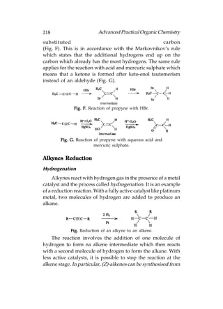 218                       Advanced Practical Organic Chemistry
substituted                                            carbon
(Fig. F). This is in accordance with the Markovnikov’s rule
which states that the additional hydrogens end up on the
carbon which already has the most hydrogens. The same rule
applies for the reaction with acid and mercuric sulphate which
means that a ketone is formed after keto-enol tautomerism
instead of an aldehyde (Fig. G).




               Fig. F. Reaction of propyne with HBr.




        Fig. G. Reaction of propyne with aqueous acid and
                         mercuric sulphate.


Alkynes Reduction

Hydrogenation
     Alkynes react with hydrogen gas in the presence of a metal
catalyst and the process called hydrogenation. It is an example
of a reduction reaction. With a fully active catalyst like platinum
metal, two molecules of hydrogen are added to produce an
alkane.




             Fig. Reduction of an alkyne to an alkene.
    The reaction involves the addition of one molecule of
hydrogen to form na alkene intermediate which then reacts
with a second molecule of hydrogen to form the alkane. With
less active catalysts, it is possible to stop the reaction at the
alkene stage. In particular, (Z)-alkenes can be synthesised from
 