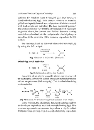 Advanced Practical Organic Chemistry                           219
alkynes by reaction with hydrogen gas and Lindlar‘s
catalyst(Following fig.). This catalyst consists of metallic
palladium deposited on calcium carbonate which is then treated
with lead acetate and quinoline. The later treatment ‘poisons’
the catalyst in such a way that the alkyne reacts with hydrogen
to give an alkene, but doe not react further. Since the starting
materials are absorbed onto the catalyst surface, both hydrogens
are added to the same side of the molecule to produce the (Z)
isomer.
   The same result can be achieved with nickel boride (Ni2B)
by using the P-2 catalyst.




             Fig. Reduction of alkyne to a (Z)-alkyne.

Dissolving Metal Reduction




             Fig. Reduction of an alkyne to a E-alkene.
     Reduction of an alkyne to an (E)-alkene can be achieved
by treating the alkyne with lithium or sodium metal in ammonia
at low temperatures (Following fig.). This is called dissolving
metal reduction.




  Fig. Mechanism for the dissolving metal reduction of an alkyne.
    In this reaction, the alkali metal donates its valence electron
to the alkyne to produce a radical anion (Following fig.). This
removes a proton from ammonia to produce a vinylic radical
that receives an electron from a second alkali metal to produce
 