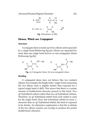 Advanced Practical Organic Chemistry                           221




                     Fig. Elimination of HBr.

Dienes, Which are Conjugated

Structure
    A conjugate diene is made up of two alkene units separated
by a single bond [Following fig.(a)]. Dienes are separated by
more than one single bond known as non-conjugated dienes
[Following fig.(b)].




        Fig. (a) Conjugated diene; (b) non-conjugated diene.

Bonding
    A conjugated diene does not behave like two isolated
alkenes. For example, the length of the ‘ single’ bond connecting
the two alkene units is slightly shorter than expected for a
typical single bond (1.48Å). This shows that there is a certain
amount of double-bond character present in this bond. Two
sp2 hybridised carbons rather than two sp3 hybridised carbons.
Therefore, an sp2 hybridised orbital from each carbon is used
for the single bond. Since this hybridised orbital ha more s-
character than an sp3 hybridised orbital, the bond is expected
to be shorter. An alternative explanation is that the π orbitals
of the two alkene systems can overlap to produce the partial
double-bond character:
 