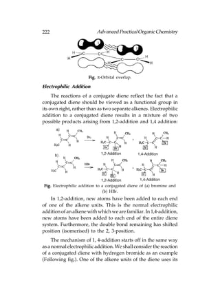222                        Advanced Practical Organic Chemistry




                      Fig. π-Orbital overlap.

Electrophilic Addition
     The reactions of a conjugate diene reflect the fact that a
conjugated diene should be viewed as a functional group in
its own right, rather than as two separate alkenes. Electrophilic
addition to a conjugated diene results in a mixture of two
possible products arising from 1,2-addition and 1,4 addition:




Fig. Electrophilic addition to a conjugated diene of (a) bromine and
                               (b) HBr.
    In 1,2-addition, new atoms have been added to each end
of one of the alkene units. This is the normal electrophilic
addition of an alkene with which we are familiar. In 1,4-addition,
new atoms have been added to each end of the entire diene
system. Furthermore, the double bond remaining has shifted
position (isomerised) to the 2, 3-position.
     The mechanism of 1, 4-addition starts off in the same way
as a normal electrophilic addition. We shall consider the reaction
of a conjugated diene with hydrogen bromide as an example
(Following fig.). One of the alkene units of the diene uses its
 