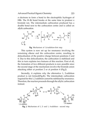 Advanced Practical Organic Chemistry                               223
n electrons to form a bond to the electrophilic hydrogen of
HBr. The H–Br bond breaks at the same time to produce a
bromide ion. The intermediate carbocation produced has a
double bond next to the carbocation centre and is called an
allylic carbocation.




             Fig. Mechanism of 1,4-addition-first step.
    This system is now set up for resonance involving the
remaining alkene and the carbocation centre, resulting in
delocalisation of the positive charge between positions 2 and
4. Due to this delocalisation, the carbocation is stabilised and
this in turn explains two features of this reaction. First of all,
the formation of two different products is now possible since
the second stage of the mechanism involve the bromide anion
attacking either at position 2 or at position 4 (Fig.J).
    Secondly, it explains why the alternative 1, 2-addition
product is not formed(Fig.K). The intermediate carbocation
required for this 1, 2-addition cannot be stabilised by resonance.
Therefore, the reaction proceeds through the allylic carbocation
instead.




     Fig. J. Mechanism of 1, 2- and 1, 4-addition - second step.
 