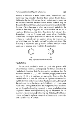 Advanced Practical Organic Chemistry                           225
involve a retention of their unsaturation. Benzene is a six-
numbered ring structure having three formal double bonds
[Following fig. (a) ]. However, the six π electrons involved are
not localised between any two carbon atoms. Instead, they are
delocalised around the ring that results in an increased stability.
Because of this, benzene is often written with a circle in the
centre of the ring to signify the delocalisation of the six π
electrons [Following fig. (b)]. Reactions that disrupt this
delocalisation are not favoured as it means a loss of stability,
so benzene undergoes reactions in which the aromatic ring
system is retained. All six carbon atoms in benzene are
sp2 hybridised, and the molecule itself is cyclic and planar. The
planarity is essential if the 2p atomic orbitals on each carbon
atom are to overlap and result in delocalisation.




                  Fig. Representations of benzene.

Huckel Rule
    An aromatic molecule must be cyclic and planar with
sp2 hybridised atoms (i.e. conjugated), but it must also obey the
Huckel rule. It states, that the ring system must have 4n + 2 π
electrons where n = 1, 2, 3, etc. Therefore, ring systems which
have 6, 10, 14, ... π electrons are aromatic. Benzene fits the
Huckel rule as it has six π electrons. Cyclooctatetraene has
eight π electrons and does not obey the Huckel rule. Although all
the carbon atoms in the ring are sp2 hybridised, cyclooctateraene
reacts like a conjugated alkene. It is not planar, the π electrons
are not delocalised and the molecule is made up of alternating
single and double bonds [Following fig. (a)]. However, the 18-
membered cyclic system [Following fig. (b)] obeys the Huckel
rule (n = 4) and is a planar molecule with aromatic properties
and a delocalised π system.
 