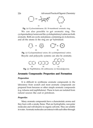 226                           Advanced Practical Organic Chemistry




       Fig. (a) Cyclooctatetraene; (b) 18-membered aromatic ring.
    We can also possible to get aromatic ring. The
cyclopentadienyl anion and the cycloheptatrienyl cation are both
aromatic. Both are cyclic and planar, containing six π electrons,
and all the atoms in the ring are sp2 hybridised.




      Fig. (a) Cyclopentadienyl anion; (b) cycloheptatrienyl cation.
      Bicyclic and polycyclic systems can also be aromatic.




        Fig. (a) Naphthalene; (b) anthracene; (c) benzo[a]pyrene.

                    Properties     Formation
Aromatic Compounds: Properties and Formation

Preparation
    It is difficult to synthesise aromatic compounds in the
laboratory from scratch and most aromatic compounds are
prepared from benzene or other simple aromatic compounds
(e.g. toluene and naphthalene). These in turn are isolated from
natural sources like coal or petroleum.

Properties
    Many aromatic compounds have a characteristic aroma and
they burn with a smoky flame. That are hydrophobic, non-polar
molecules and will dissolve in organic solvents. They are soluble
in water. Aromatic molecules can interact with each other through
 