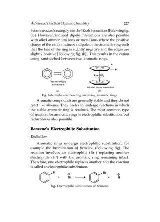 Advanced Practical Organic Chemistry                            227
intermolecular bonding by van der Waals interactions [Following fig.
(a)]. However, induced dipole interactions are also possible
with alkyl ammonium ions or metal ions where the positive
charge of the cation induces a dipole in the aromatic ring such
that the face of the ring is slightly negative and the edges are
slightly positive [Following fig. (b)]. This results in the cation
being sandwiched between two aromatic rings.




       Fig. Intermolecular bonding involving aromatic rings.
    Aromatic compounds are generally stable and they do not
react like alkenes. They prefer to undergo reactions in which
the stable aromatic ring is retained. The most common type
of reaction for aromatic rings is electrophilic substitution, but
reduction is also possible.

Benzene’s Electrophilic Substitution

Definition
     Aromatic rings undergo electrophilic substitution, for
example the bromination of benzene (Following fig). The
reaction involves an electrophile (Br+) replacing another
electrophile (H+) with the aromatic ring remaining intact.
Therefore, one electrophile replaces another and the reaction
is called an electrophilic substitution.




             Fig. Electrophilic substitution of benzene.
 