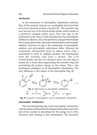 228                         Advanced Practical Organic Chemistry
Mechanism
    In the mechanism of electrophilic substitution reactions
(Fig. A) the aromatic ring acts as a nucleophile and it provides
two of its π electrons to form a bond to Br+. The aromatic ring
now has lost one of its formal double bonds which results in
a positively charged carbon atom. This first step in the
mechanism is the same as that described for the electrophilic
addition to alkenes, and so the positively charged intermediate
here is equivalent to the carbocation intermediate in electrophilic
addition. However in step 2, the mechanism of electrophilic
addition and electrophilic substitution differ. Whereas the
carbocation intermediate from an alkene reacts with a
nucleophile to form an addition product, the intermediate
from the aromatic ring loses a proton. The C–H
σ bond breaks and the two electrons move into the ring to
reform the π bond, thus regenerating the aromatic ring and
neutralising the positive charge on the carbon. This is the
mechanism undergone in all electrophilic substitutions. The
only difference is the nature of the electrophile (Fig. B).




           Fig. A. Mechanism of electrophilic substitution.



 Fig. B. Examples of electrophiles used in electrophilic substitution.

Intermediate Stabilisation
     The rate-determining step in the electrophilic substitution
is the formation of the positively charged intermediate, and so the
rate of the reaction is determined by the energy level of the
transition state leading to that intermediate. The transition
 