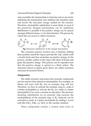 Advanced Practical Organic Chemistry                              229
state resembles the intermediate in character and so any factor
stabilising the intermediate also stabilises the transition state
and lowers the activation energy needed for the reaction.
Therefore, electrophilic substitution is more likely to occur if
the positively charged intermediate can be stabilised.
Stabilisation is possible if the positive charge can be spread
amongst different atoms, i.e. by delocalisation. The process by
which this can occurs is called resonance:




      Fig. Resonance stabilisation of the charged intermediate.
    The resonance process involves two π electrons shifting
their position round the ring to provide the ‘top’ carbon with
a fourth bond and thus neutralise its positive charge. In the
process, another carbon in the ring is left short of bonds and
gains the positive charge. This process can be repeated such
that the positive charge is spread to a third carbon. The
structures drawn in figure given above are called resonance
structures (Canonical forms).

Halogenation
    The stable aromatic ring means that aromatic compounds
are less reactive than alkenes to electrophiles. For example, an
alkene will react with Br2, but an aromatic ring will not.
Therefore, we have to activate the aromatic ring (i.e. make it
a better nucleophile) or activate the Br2 (i.e. make it a better
electrophile) if we want a reaction to take place. The electron-
donating substituents on an aromatic ring increase the
nucleophilicity of the aromatic ring. A Br2 molecule can be
activated to make it a better electrophile by adding a Lewis
acid like FeCl3, FeBr3, or AlCl3 to the reaction medium.
    These compounds contain a central atom (iron or
 