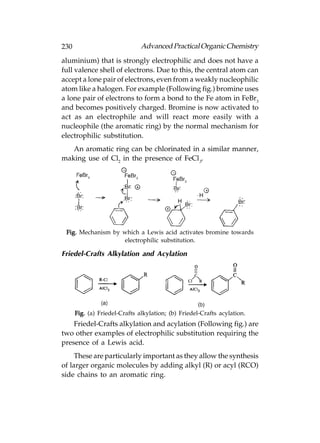 230                            Advanced Practical Organic Chemistry
aluminium) that is strongly electrophilic and does not have a
full valence shell of electrons. Due to this, the central atom can
accept a lone pair of electrons, even from a weakly nucleophilic
atom like a halogen. For example (Following fig.) bromine uses
a lone pair of electrons to form a bond to the Fe atom in FeBr3
and becomes positively charged. Bromine is now activated to
act as an electrophile and will react more easily with a
nucleophile (the aromatic ring) by the normal mechanism for
electrophilic substitution.
   An aromatic ring can be chlorinated in a similar manner,
making use of Cl2 in the presence of FeCl3.




 Fig. Mechanism by which a Lewis acid activates bromine towards
                   electrophilic substitution.

Friedel-Crafts Alkylation and Acylation




      Fig. (a) Friedel-Crafts alkylation; (b) Friedel-Crafts acylation.
    Friedel-Crafts alkylation and acylation (Following fig.) are
two other examples of electrophilic substitution requiring the
presence of a Lewis acid.
     These are particularly important as they allow the synthesis
of larger organic molecules by adding alkyl (R) or acyl (RCO)
side chains to an aromatic ring.
 
