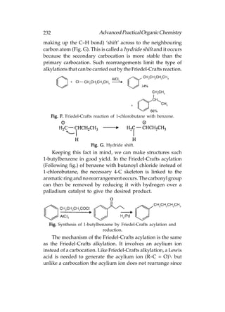 232                           Advanced Practical Organic Chemistry
making up the C–H bond) ‘shift’ across to the neighbouring
carbon atom (Fig. G). This is called a hydride shift and it occurs
because the secondary carbocation is more stable than the
primary carbocation. Such rearrangements limit the type of
alkylations that can be carried out by the Friedel-Crafts reaction.




      Fig. F. Friedel-Crafts reaction of 1-chlorobutane with benzene.




                          Fig. G. Hydride shift.
    Keeping this fact in mind, we can make structures such
1-butylbenzene in good yield. In the Friedel-Crafts acylation
(Following fig.) of benzene with butanoyl chloride instead of
1-chlorobutane, the necessary 4-C skeleton is linked to the
aromatic ring and no rearrangement occurs. The carbonyl group
can then be removed by reducing it with hydrogen over a
palladium catalyst to give the desired product.




  Fig. Synthesis of 1-butylbenzene by Friedel-Crafts acylation and
                             reduction.
    The mechanism of the Friedel-Crafts acylation is the same
as the Friedel-Crafts alkylation. It involves an acylium ion
instead of a carbocation. Like Friedel-Crafts alkylation, a Lewis
acid is needed to generate the acylium ion (R–C = O) but
unlike a carbocation the acylium ion does not rearrange since
 