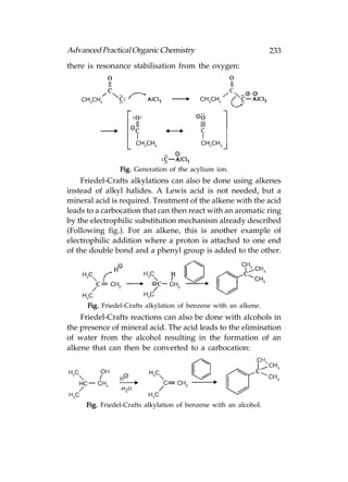 Advanced Practical Organic Chemistry                              233
there is resonance stabilisation from the oxygen:




                Fig. Generation of the acylium ion.
    Friedel-Crafts alkylations can also be done using alkenes
instead of alkyl halides. A Lewis acid is not needed, but a
mineral acid is required. Treatment of the alkene with the acid
leads to a carbocation that can then react with an aromatic ring
by the electrophilic substitution mechanism already described
(Following fig.). For an alkene, this is another example of
electrophilic addition where a proton is attached to one end
of the double bond and a phenyl group is added to the other.




      Fig. Friedel-Crafts alkylation of benzene with an alkene.
    Friedel-Crafts reactions can also be done with alcohols in
the presence of mineral acid. The acid leads to the elimination
of water from the alcohol resulting in the formation of an
alkene that can then be converted to a carbocation:




     Fig. Friedel-Crafts alkylation of benzene with an alcohol.
 