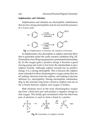 234                         Advanced Practical Organic Chemistry
Sulphonation and Nitration
    Sulphonation and nitration are electrophilic substitutions
that involve strong electrophiles and do not need the presence
of a Lewis acid:




      Fig. (a) Sulphonation of benzene; (b) nitration of benzene.
     In Sulphonation, the electrophile is sulphur tetroxide (SO3)
that is generated under the acidic reaction conditions (Fig. H).
Protonation of an OH group generates a protonated intermediate
(I). As the oxygen gains a positive charge it becomes a good
leaving group and water is lost from the intermediate to give
sulphur trioxide. Although sulphur trioxide has no positive
charge, it is a strong electrophile. This is because the sulphur
atom is bonded to three electronegative oxygen atoms that are
all ‘pulling’ electrons from the sulphur, and making it electron
deficient (i.e. electrophilic). During electrophilic substitution
(Fig. I), the aromatic ring forms a bond to sulphur and one of
the π bonds between sulphur and oxygen is broken.
    Both electrons move to the more electronegative oxygen
top form a third lone pair and produce a negative charge on
that oxygen. This finally gets neutralised when the third lone
pair of electrons is used to form a bond to a proton.




               Fig. H. Generation of sulphur trioxide.
 