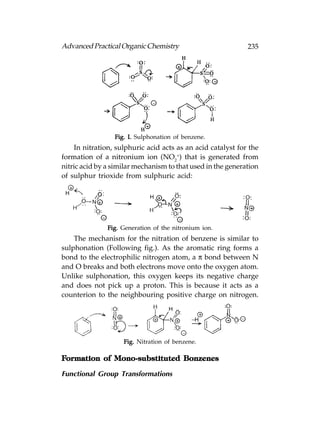 Advanced Practical Organic Chemistry                         235




                 Fig. I. Sulphonation of benzene.
    In nitration, sulphuric acid acts as an acid catalyst for the
formation of a nitronium ion (NO2+) that is generated from
nitric acid by a similar mechanism to that used in the generation
of sulphur trioxide from sulphuric acid:




               Fig. Generation of the nitronium ion.
    The mechanism for the nitration of benzene is similar to
sulphonation (Following fig.). As the aromatic ring forms a
bond to the electrophilic nitrogen atom, a π bond between N
and O breaks and both electrons move onto the oxygen atom.
Unlike sulphonation, this oxygen keeps its negative charge
and does not pick up a proton. This is because it acts as a
counterion to the neighbouring positive charge on nitrogen.




                    Fig. Nitration of benzene.

Formation of Mono-substituted Bonzenes

Functional Group Transformations
 