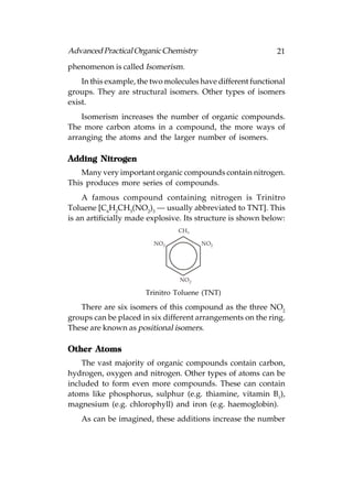 Advanced Practical Organic Chemistry                         21
phenomenon is called Isomerism.
    In this example, the two molecules have different functional
groups. They are structural isomers. Other types of isomers
exist.
    Isomerism increases the number of organic compounds.
The more carbon atoms in a compound, the more ways of
arranging the atoms and the larger number of isomers.

Adding Nitrogen
    Many very important organic compounds contain nitrogen.
This produces more series of compounds.
    A famous compound containing nitrogen is Trinitro
Toluene [C6H2CH3(NO2)3 — usually abbreviated to TNT]. This
is an artificially made explosive. Its structure is shown below:
                                CH 3

                         NO 2           NO2




                                 NO 2

                      Trinitro Toluene (TNT)

   There are six isomers of this compound as the three NO2
groups can be placed in six different arrangements on the ring.
These are known as positional isomers.

      Atoms
Other Atoms
    The vast majority of organic compounds contain carbon,
hydrogen, oxygen and nitrogen. Other types of atoms can be
included to form even more compounds. These can contain
atoms like phosphorus, sulphur (e.g. thiamine, vitamin B1),
magnesium (e.g. chlorophyll) and iron (e.g. haemoglobin).
   As can be imagined, these additions increase the number
 