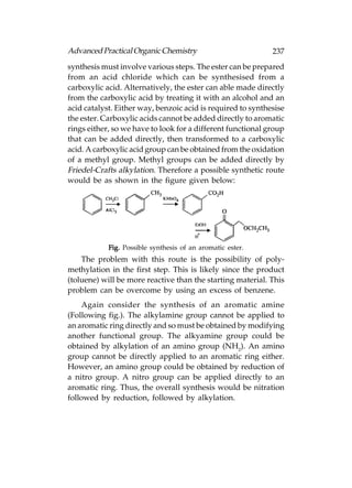 Advanced Practical Organic Chemistry                         237
synthesis must involve various steps. The ester can be prepared
from an acid chloride which can be synthesised from a
carboxylic acid. Alternatively, the ester can able made directly
from the carboxylic acid by treating it with an alcohol and an
acid catalyst. Either way, benzoic acid is required to synthesise
the ester. Carboxylic acids cannot be added directly to aromatic
rings either, so we have to look for a different functional group
that can be added directly, then transformed to a carboxylic
acid. A carboxylic acid group can be obtained from the oxidation
of a methyl group. Methyl groups can be added directly by
Friedel-Crafts alkylation. Therefore a possible synthetic route
would be as shown in the figure given below:




            Fig. Possible synthesis of an aromatic ester.
    The problem with this route is the possibility of poly-
methylation in the first step. This is likely since the product
(toluene) will be more reactive than the starting material. This
problem can be overcome by using an excess of benzene.
    Again consider the synthesis of an aromatic amine
(Following fig.). The alkylamine group cannot be applied to
an aromatic ring directly and so must be obtained by modifying
another functional group. The alkyamine group could be
obtained by alkylation of an amino group (NH2). An amino
group cannot be directly applied to an aromatic ring either.
However, an amino group could be obtained by reduction of
a nitro group. A nitro group can be applied directly to an
aromatic ring. Thus, the overall synthesis would be nitration
followed by reduction, followed by alkylation.
 
