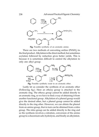 238                        Advanced Practical Organic Chemistry




           Fig. Possible synthetic of an aromatic amine.
     There are two methods of converting aniline (PhNH2) to
the final product. Alkylation is the direct method, but sometimes
acylation followed by reduction gives better yields. This is
because it is sometimes difficult to control the alkylation to
only one alkyl group.




         Fig. Possible synthetic route to an aromatic ether.
    Lastly let us consider the synthesis of an aromatic ether
(Following fig.). Here an ethoxy group is attached to the
aromatic ring. The ethoxy group cannot be added directly to
an aromatic ring, so we have to find a way of obtaining it from
another functional group. Alkylation of a phenol group would
give the desired ether, but a phenol group cannot be added
directly to the ring ether. However, we can obtain the phenol
from an amino group, that in turn can be obtained from a nitro
group. The nitro group can be added directly to the ring and
so the synthesis involves a nitration, conversion of the amino
group to a diazonium salt, hydrolysis, and finally an alkylation.
 