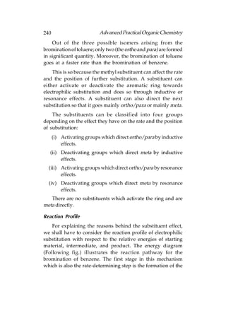 240                        Advanced Practical Organic Chemistry
    Out of the three possible isomers arising from the
bromination of toluene; only two (the ortho and para) are formed
in significant quantity. Moreover, the bromination of toluene
goes at a faster rate than the bromination of benzene.
    This is so because the methyl substituent can affect the rate
and the position of further substitution. A substituent can
either activate or deactivate the aromatic ring towards
electrophilic substitution and does so through inductive or
resonance effects. A substituent can also direct the next
substitution so that it goes mainly ortho/para or mainly meta.
    The substituents can be classified into four groups
depending on the effect they have on the rate and the position
of substitution:
      (i) Activating groups which direct ortho/para by inductive
          effects.
   (ii) Deactivating groups which direct meta by inductive
        effects.
  (iii) Activating groups which direct ortho/para by resonance
        effects.
  (iv) Deactivating groups which direct meta by resonance
       effects.
   There are no substituents which activate the ring and are
meta directly.

Reaction Profile
    For explaining the reasons behind the substituent effect,
we shall have to consider the reaction profile of electrophilic
substitution with respect to the relative energies of starting
material, intermediate, and product. The energy diagram
(Following fig.) illustrates the reaction pathway for the
bromination of benzene. The first stage in this mechanism
which is also the rate-determining step is the formation of the
 
