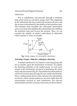 Advanced Practical Organic Chemistry                            241
carbocation.
    This is endothermic and proceeds through a transition
state which needs an activation energy (ΔG#). The magnitude
of ΔG# determines the rate at which the reaction will occur and
this in turn is determined by the stability of the transition state.
The transition state resembles the carbocation intermediate
and so any factor that stabilises the intermediate also stabilises
the transition state and favours the reaction. Thus, we can
consider the stability of relative carbocations to determine
which reaction is more favourable.




         Fig. Energy diagram for electrophilic substitution.

Activating Groups—Inductive ortho/para Directing
    A methyl substituent is an inductive activating group and
let us consider again the bromination of toluene. To explain
the directing properties of the methyl group, we look more
closely at the mechanisms involved in generating the ortho,
meta, and para isomers (Fig. K). The preferred reaction pathway
will be the one that goes through the most stable intermediate.
Since a methyl group directs ortho and para, the intermediate
involved in these reaction pathways are more stable than the
intermediates involved in meta substitution. The relevant
intermediates and their resonance structures are shown below:
 