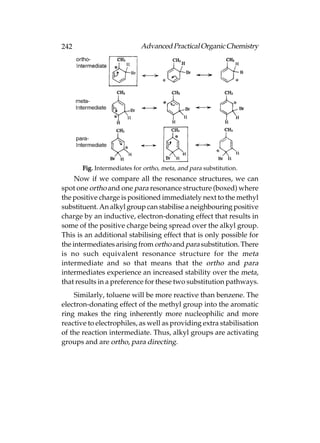 242                         Advanced Practical Organic Chemistry




       Fig. Intermediates for ortho, meta, and para substitution.
     Now if we compare all the resonance structures, we can
spot one ortho and one para resonance structure (boxed) where
the positive charge is positioned immediately next to the methyl
substituent. An alkyl group can stabilise a neighbouring positive
charge by an inductive, electron-donating effect that results in
some of the positive charge being spread over the alkyl group.
This is an additional stabilising effect that is only possible for
the intermediates arising from ortho and para substitution. There
is no such equivalent resonance structure for the meta
intermediate and so that means that the ortho and para
intermediates experience an increased stability over the meta,
that results in a preference for these two substitution pathways.
    Similarly, toluene will be more reactive than benzene. The
electron-donating effect of the methyl group into the aromatic
ring makes the ring inherently more nucleophilic and more
reactive to electrophiles, as well as providing extra stabilisation
of the reaction intermediate. Thus, alkyl groups are activating
groups and are ortho, para directing.
 