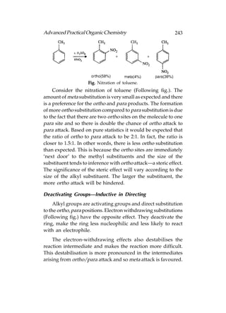 Advanced Practical Organic Chemistry                          243




                     Fig. Nitration of toluene.
     Consider the nitration of toluene (Following fig.). The
amount of meta substitution is very small as expected and there
is a preference for the ortho and para products. The formation
of more ortho substitution compared to para substitution is due
to the fact that there are two ortho sites on the molecule to one
para site and so there is double the chance of ortho attack to
para attack. Based on pure statistics it would be expected that
the ratio of ortho to para attack to be 2:1. In fact, the ratio is
closer to 1.5:1. In other words, there is less ortho substitution
than expected. This is because the ortho sites are immediately
‘next door’ to the methyl substituents and the size of the
substituent tends to inference with ortho attack—a steric effect.
The significance of the steric effect will vary according to the
size of the alkyl substituent. The larger the substituent, the
more ortho attack will be hindered.

Deactivating Groups—Inductive in Directing
     Alkyl groups are activating groups and direct substitution
to the ortho, para positions. Electron withdrawing substitutions
(Following fig.) have the opposite effect. They deactivate the
ring, make the ring less nucleophilic and less likely to react
with an electrophile.
    The electron-withdrawing effects also destabilises the
reaction intermediate and makes the reaction more difficult.
This destabilisation is more pronounced in the intermediates
arising from ortho/para attack and so meta attack is favoured.
 