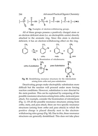 244                        Advanced Practical Organic Chemistry




          Fig. Examples of electron-withdrawing groups.
    All of these groups possess a positively charged atom or
an electron deficient atom (i.e. an electrophilic centre) directly
attached to the aromatic ring. Since this atom is electron
deficient, it has an electron-withdrawing effect on the ring.




                Fig. L. Bromination of nitrobenzene.




   Fig. M. Destabilising resonance structures for the intermediate
              arising from ortho and para substitution.
    Deactivating groups make electrophilic substitution more
difficult but the reaction will proceed under more forcing
reaction conditions. However, substitution is now directed to
the meta position. This can be explained by comparing all the
possible resonance structures arising form ortho, meta and para
attack. For example, consider the bromination of nitrotoluene
(Fig. L). Of all the possible resonance structures arising from
ortho, meta, and para attack, there are two specific resonance
structures (arising from ortho and para attack) in which the
positive charge is placed directly next to the electron-
withdrawing nitro group (Fig. M). Due to this, these resonance
structures are generally destabilised. This does not take place
 