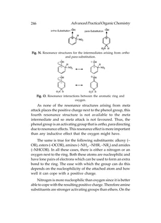 246                          Advanced Practical Organic Chemistry




Fig. N. Resonance structures for the intermediates arising from ortho
                       and para substitution.




      Fig. O. Resonance interactions between the aromatic ring and
                                 oxygen.
    As none of the resonance structures arising from meta
attack places the positive charge next to the phenol group, this
fourth resonance structure is not available to the meta
intermediate and so meta attack is not favoured. Thus, the
phenol group is an activating group that is ortho, para directing
due to resonance effects. This resonance effect is more important
than any inductive effect that the oxygen might have.
   The same is true for the following substituents: alkoxy (–
OR), esters (–OCOR), amines (–NH2, –NHR, –NR2) and amides
(–NHCOR). In all these cases, there is either a nitrogen or an
oxygen next to the ring. Both these atoms are nucleophilic and
have lone pairs of electrons which can be used to form an extra
bond to the ring. The ease with which the group can do this
depends on the nucleophilicity of the attached atom and how
well it can cope with a positive charge.
    Nitrogen is more nucleophilic than oxygen since it is better
able to cope with the resulting positive charge. Therefore amine
substituents are stronger activating groups than ethers. On the
 